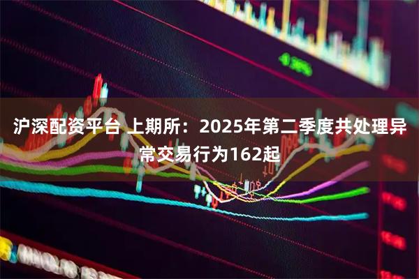 沪深配资平台 上期所：2025年第二季度共处理异常交易行为162起