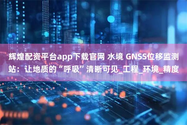 辉煌配资平台app下载官网 水境 GNSS位移监测站：让地质的“呼吸”清晰可见_工程_环境_精度
