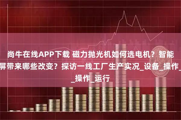 尚牛在线APP下载 磁力抛光机如何选电机？智能触摸屏带来哪些改变？探访一线工厂生产实况_设备_操作_运行
