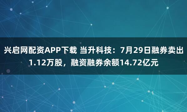 兴启网配资APP下载 当升科技：7月29日融券卖出1.12万股，融资融券余额14.72亿元