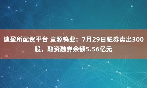 速盈所配资平台 章源钨业：7月29日融券卖出300股，融资融券余额5.56亿元
