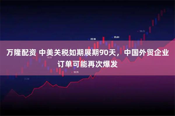 万隆配资 中美关税如期展期90天，中国外贸企业订单可能再次爆发