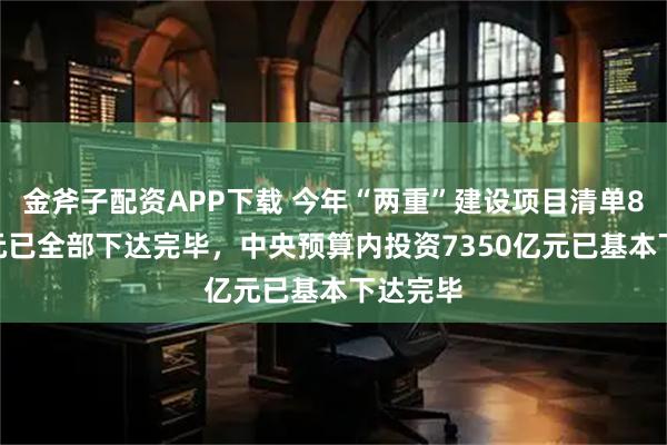 金斧子配资APP下载 今年“两重”建设项目清单8000亿元已全部下达完毕，中央预算内投资7350亿元已基本下达完毕