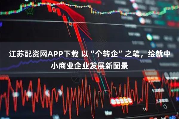 江苏配资网APP下载 以“个转企”之笔，绘就中小商业企业发展新图景