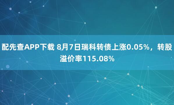 配先查APP下载 8月7日瑞科转债上涨0.05%，转股溢价率115.08%