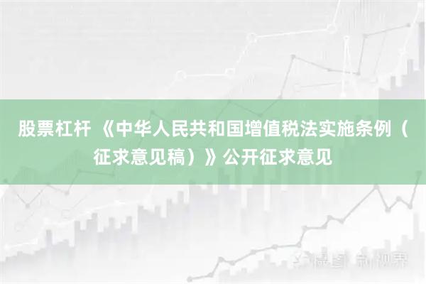 股票杠杆 《中华人民共和国增值税法实施条例（征求意见稿）》公开征求意见