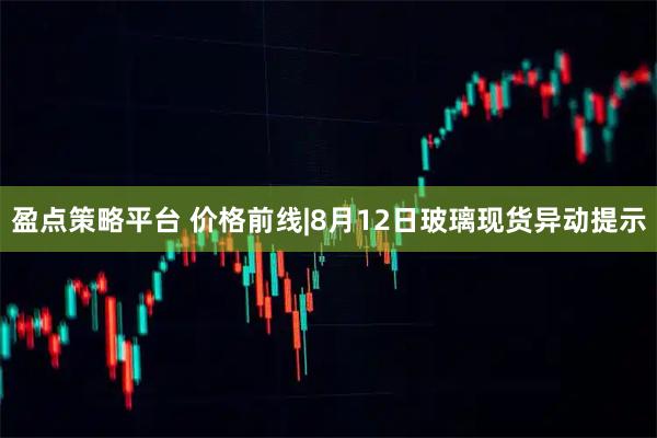 盈点策略平台 价格前线|8月12日玻璃现货异动提示