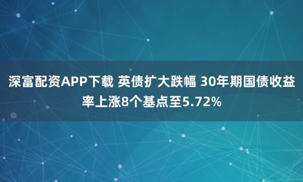 深富配资APP下载 英债扩大跌幅 30年期国债收益率上涨8个基点至5.72%