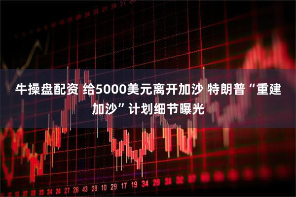 牛操盘配资 给5000美元离开加沙 特朗普“重建加沙”计划细节曝光